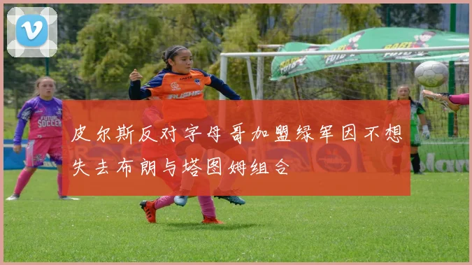 皮尔斯反对字母哥加盟绿军因不想失去布朗与塔图姆组合