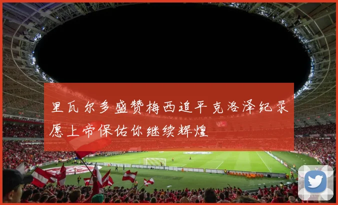 里瓦尔多盛赞梅西追平克洛泽纪录愿上帝保佑你继续辉煌