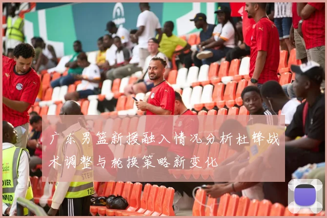 广东男篮新援融入情况分析杜锋战术调整与轮换策略新变化