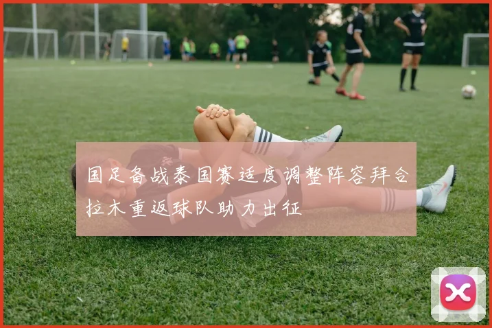 国足备战泰国赛适度调整阵容拜合拉木重返球队助力出征