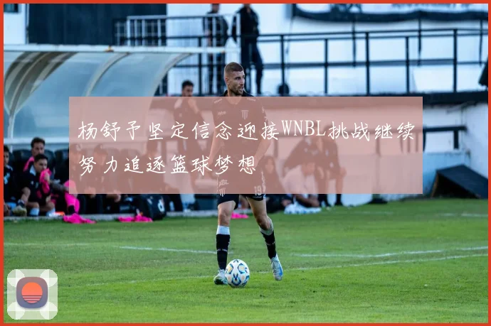 杨舒予坚定信念迎接WNBL挑战继续努力追逐篮球梦想