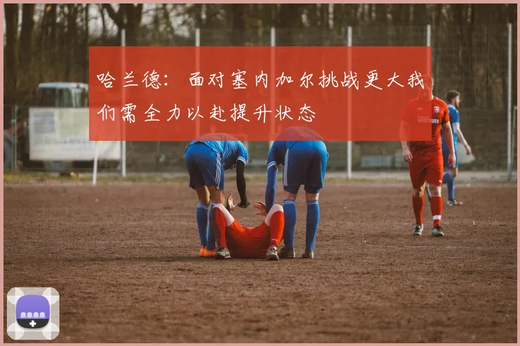 哈兰德：面对塞内加尔挑战更大我们需全力以赴提升状态