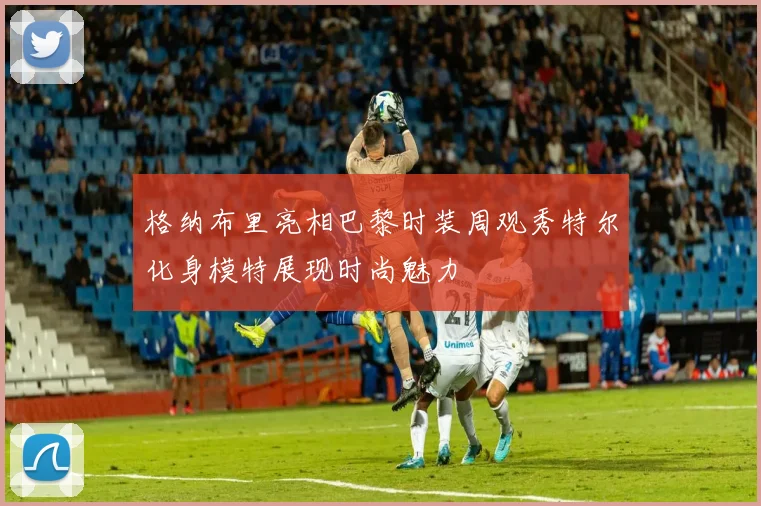 格纳布里亮相巴黎时装周观秀特尔化身模特展现时尚魅力
