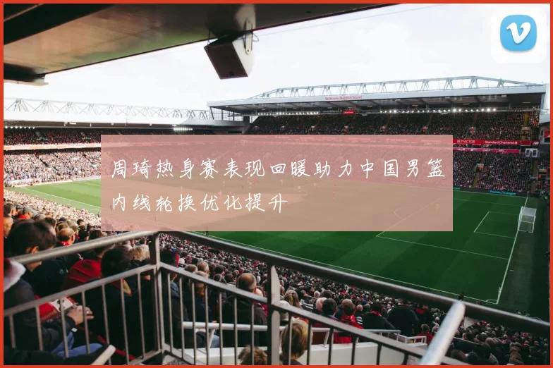 周琦热身赛表现回暖助力中国男篮内线轮换优化提升