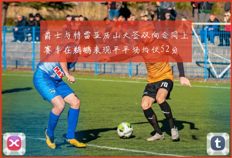 爵士与特雷亚历山大签双向合同上赛季在鹈鹕表现平平场均仅52分