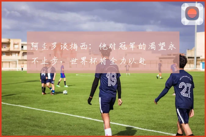 阿圭罗谈梅西：他对冠军的渴望永不止步，世界杯将全力以赴