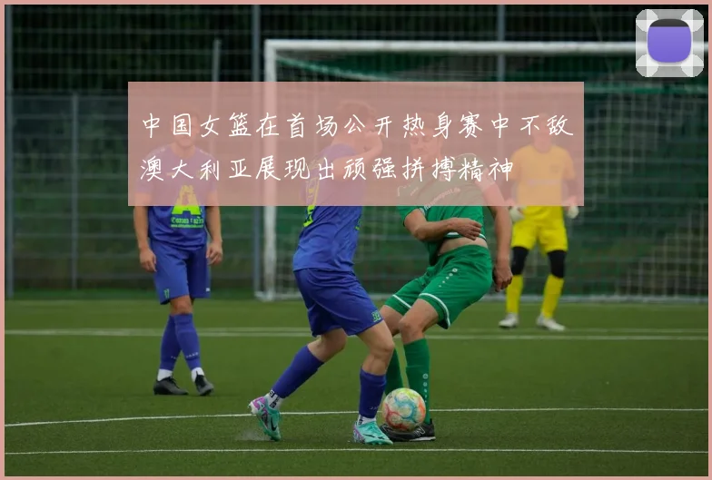 中国女篮在首场公开热身赛中不敌澳大利亚展现出顽强拼搏精神