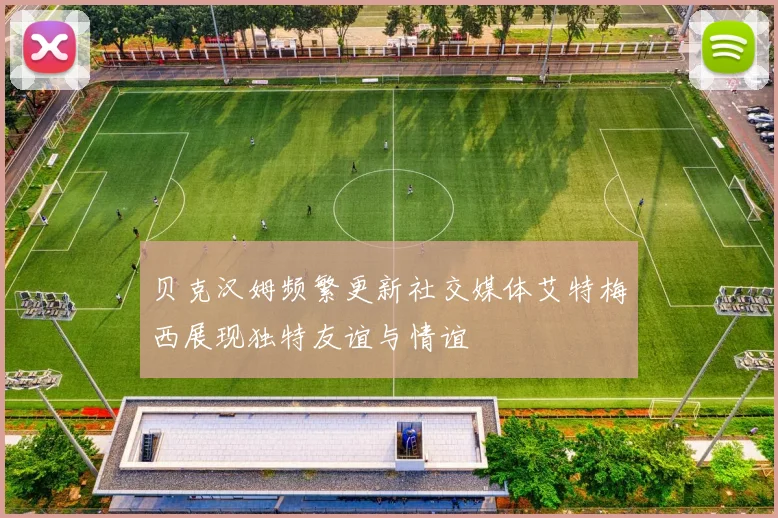 贝克汉姆频繁更新社交媒体艾特梅西展现独特友谊与情谊