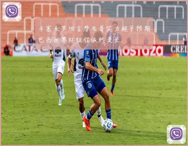 卡塞米罗坦言摩洛哥实力超乎预期巴西世界杯征程依然漫长