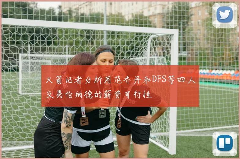火箭记者分析用范乔丹和DFS等四人交易伦纳德的薪资可行性