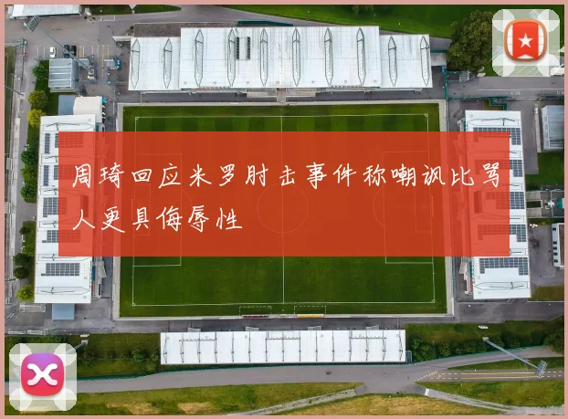 周琦回应米罗肘击事件称嘲讽比骂人更具侮辱性