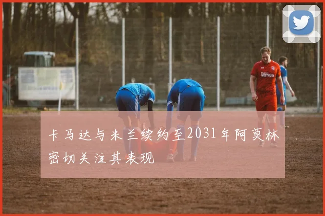 卡马达与米兰续约至2031年阿莫林密切关注其表现