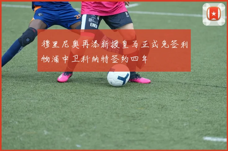穆里尼奥再添新援皇马正式免签利物浦中卫科纳特签约四年