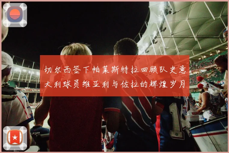 切尔西签下帕莱斯特拉回顾队史意大利球员维亚利与佐拉的辉煌岁月