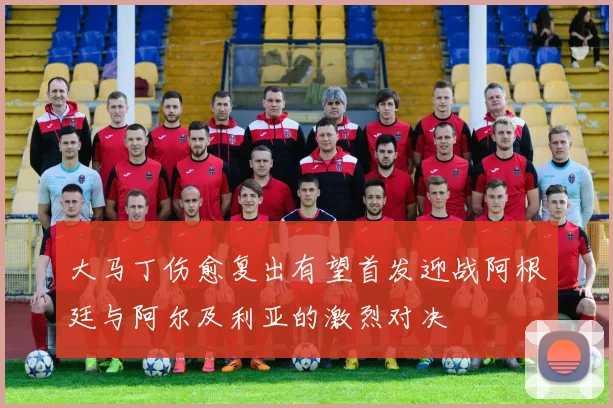 大马丁伤愈复出有望首发迎战阿根廷与阿尔及利亚的激烈对决