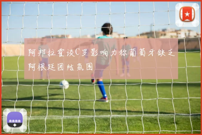 阿邦拉霍谈C罗影响力称葡萄牙缺乏阿根廷团结氛围